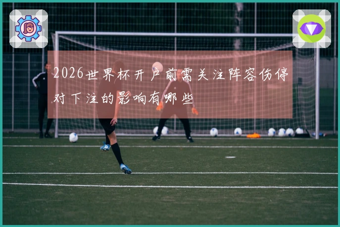 2026世界杯开户前需关注阵容伤停对下注的影响有哪些