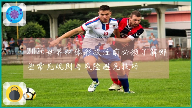 2026世界杯体彩投注前必须了解哪些常见规则与风险避免技巧